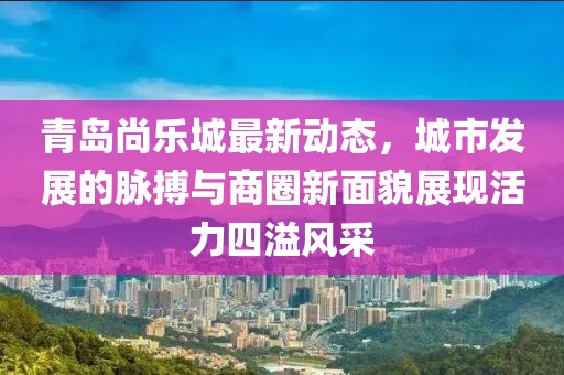青島尚樂城最新動態(tài)，城市發(fā)展的脈搏與商圈新面貌展現(xiàn)活力四溢風(fēng)采