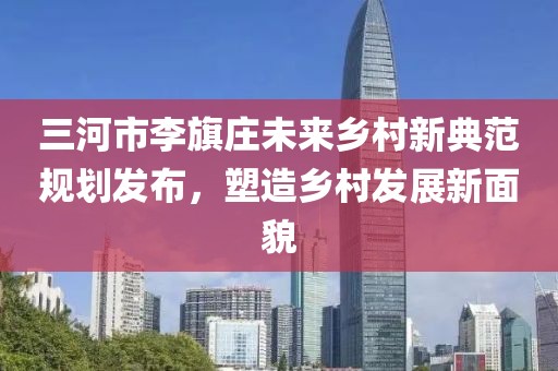三河市李旗莊未來鄉(xiāng)村新典范規(guī)劃發(fā)布，塑造鄉(xiāng)村發(fā)展新面貌