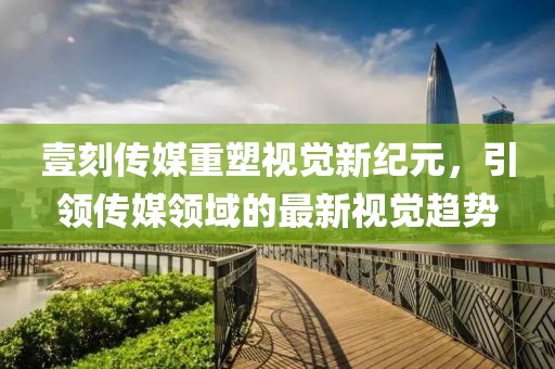 壹刻傳媒重塑視覺新紀元，引領(lǐng)傳媒領(lǐng)域的最新視覺趨勢