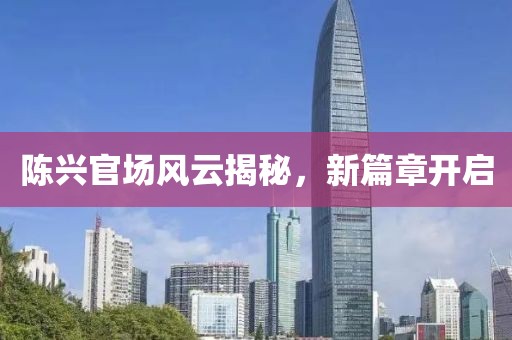 陳興官場風(fēng)云揭秘，新篇章開啟