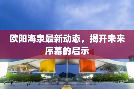 歐陽海泉最新動態(tài)，揭開未來序幕的啟示
