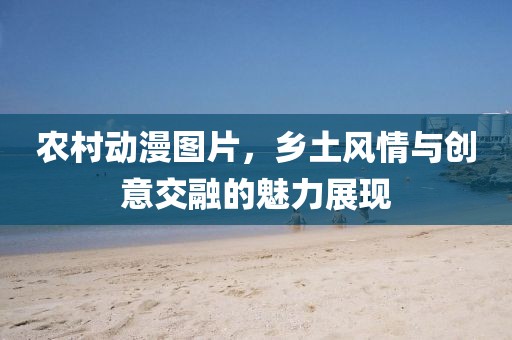 農(nóng)村動(dòng)漫圖片，鄉(xiāng)土風(fēng)情與創(chuàng)意交融的魅力展現(xiàn)