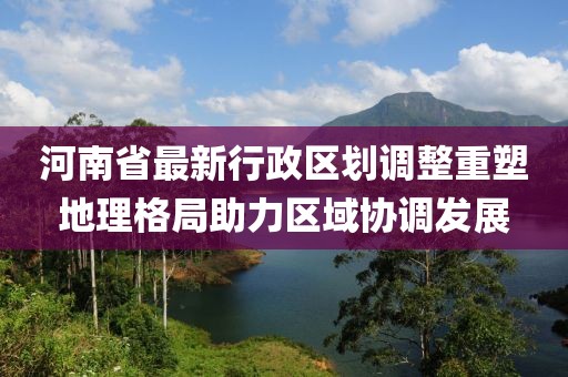 河南省最新行政區(qū)劃調(diào)整重塑地理格局助力區(qū)域協(xié)調(diào)發(fā)展