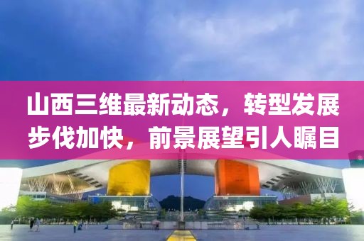 山西三維最新動(dòng)態(tài)，轉(zhuǎn)型發(fā)展步伐加快，前景展望引人矚目
