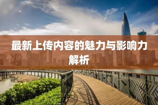 最新上傳內(nèi)容的魅力與影響力解析
