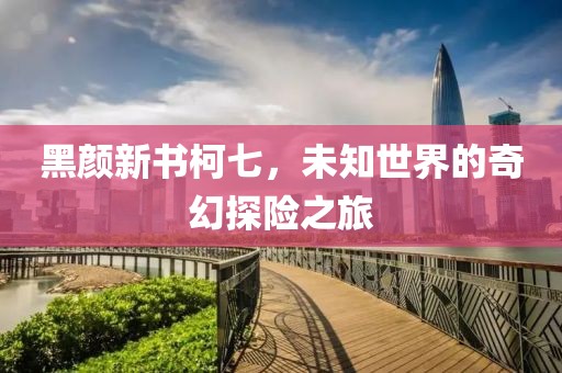 黑顏新書柯七，未知世界的奇幻探險(xiǎn)之旅