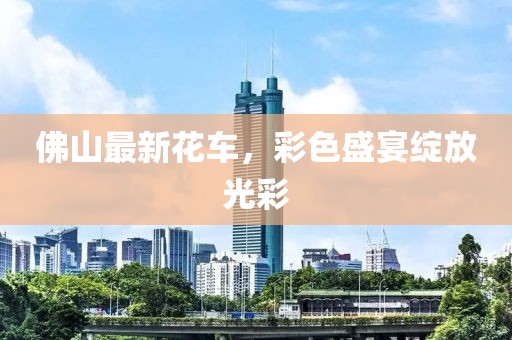 佛山最新花車，彩色盛宴綻放光彩