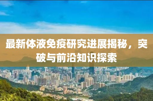 最新體液免疫研究進展揭秘，突破與前沿知識探索