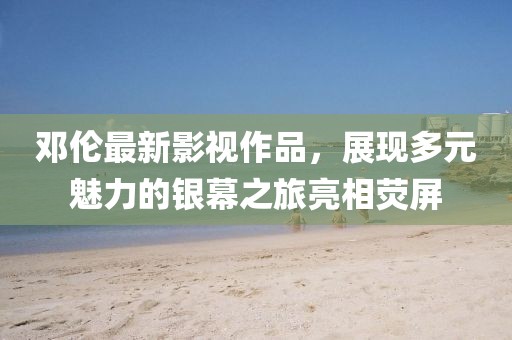 鄧倫最新影視作品，展現(xiàn)多元魅力的銀幕之旅亮相熒屏