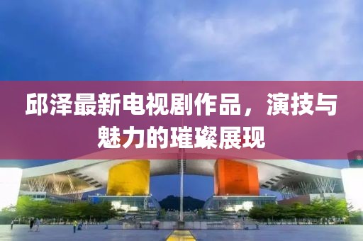 邱澤最新電視劇作品，演技與魅力的璀璨展現(xiàn)