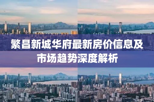 繁昌新城華府最新房價信息及市場趨勢深度解析