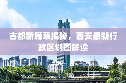 古都新篇章揭秘，西安最新行政區(qū)劃圖解讀