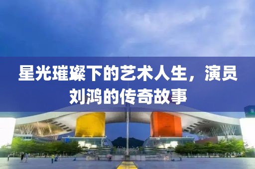 星光璀璨下的藝術人生，演員劉鴻的傳奇故事