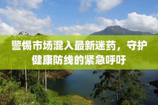 警惕市場混入最新迷藥，守護健康防線的緊急呼吁