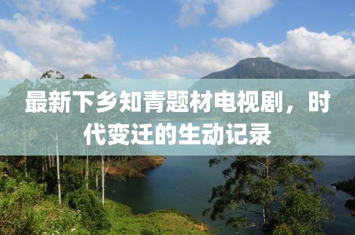 最新下鄉(xiāng)知青題材電視劇，時代變遷的生動記錄