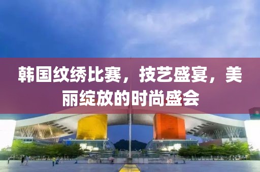 韓國紋繡比賽，技藝盛宴，美麗綻放的時(shí)尚盛會(huì)