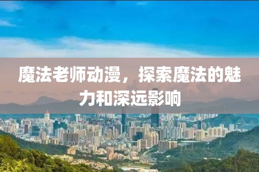 魔法老師動(dòng)漫，探索魔法的魅力和深遠(yuǎn)影響