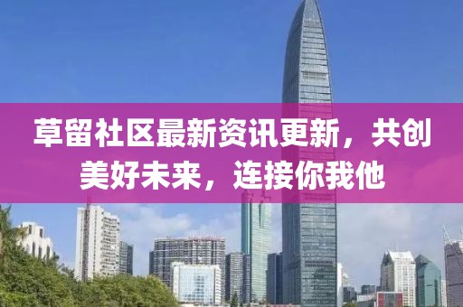 草留社區(qū)最新資訊更新，共創(chuàng)美好未來，連接你我他