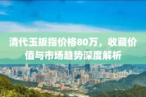 清代玉扳指價(jià)格80萬(wàn)，收藏價(jià)值與市場(chǎng)趨勢(shì)深度解析