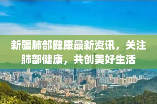 新疆肺部健康最新資訊，關(guān)注肺部健康，共創(chuàng)美好生活