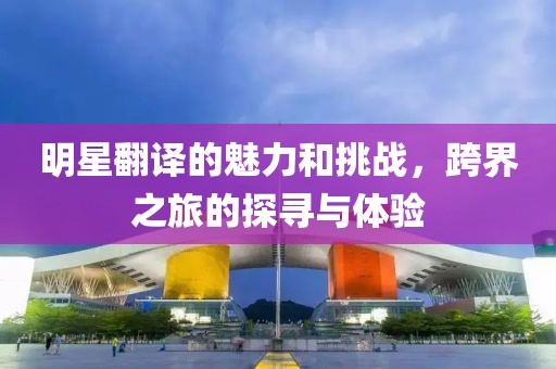 明星翻譯的魅力和挑戰(zhàn)，跨界之旅的探尋與體驗