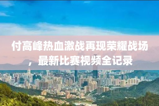付高峰熱血激戰(zhàn)再現(xiàn)榮耀戰(zhàn)場，最新比賽視頻全記錄