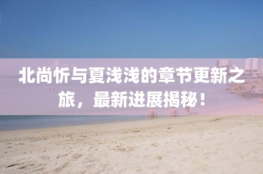 北尚忻與夏淺淺的章節(jié)更新之旅，最新進(jìn)展揭秘！