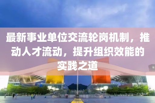 最新事業(yè)單位交流輪崗機(jī)制，推動人才流動，提升組織效能的實踐之道