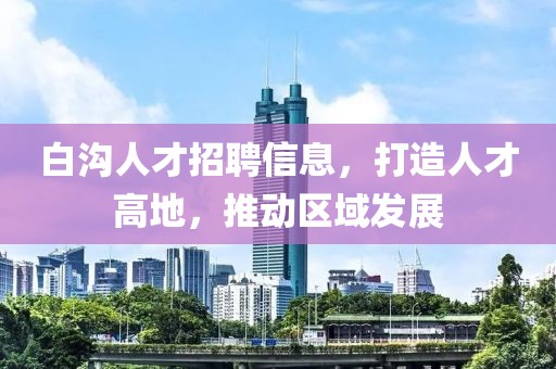 白溝人才招聘信息，打造人才高地，推動區(qū)域發(fā)展