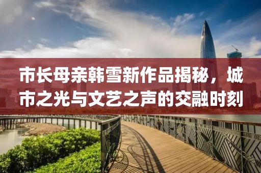 市長(zhǎng)母親韓雪新作品揭秘，城市之光與文藝之聲的交融時(shí)刻