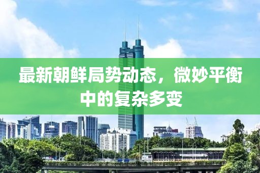 最新朝鮮局勢動(dòng)態(tài)，微妙平衡中的復(fù)雜多變