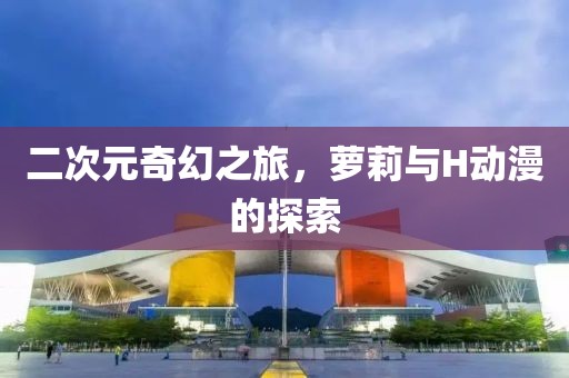 二次元奇幻之旅，蘿莉與H動漫的探索