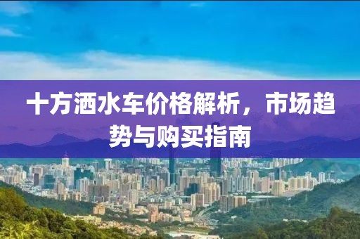 十方灑水車(chē)價(jià)格解析，市場(chǎng)趨勢(shì)與購(gòu)買(mǎi)指南
