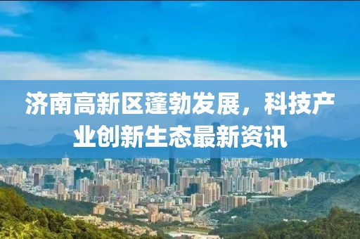 濟(jì)南高新區(qū)蓬勃發(fā)展，科技產(chǎn)業(yè)創(chuàng)新生態(tài)最新資訊