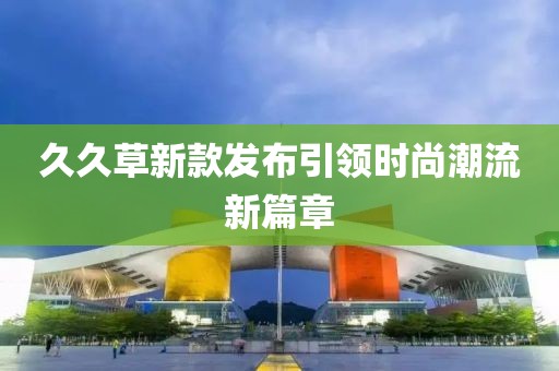 久久草新款發(fā)布引領(lǐng)時(shí)尚潮流新篇章