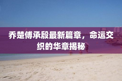 喬楚傅承殷最新篇章，命運交織的華章揭秘