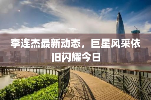 李連杰最新動態(tài)，巨星風采依舊閃耀今日