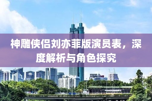 神雕俠侶劉亦菲版演員表，深度解析與角色探究