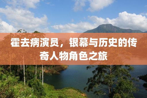 霍去病演員，銀幕與歷史的傳奇人物角色之旅