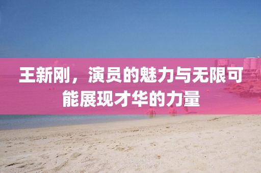 王新剛，演員的魅力與無限可能展現(xiàn)才華的力量
