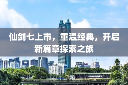 仙劍七上市，重溫經(jīng)典，開啟新篇章探索之旅