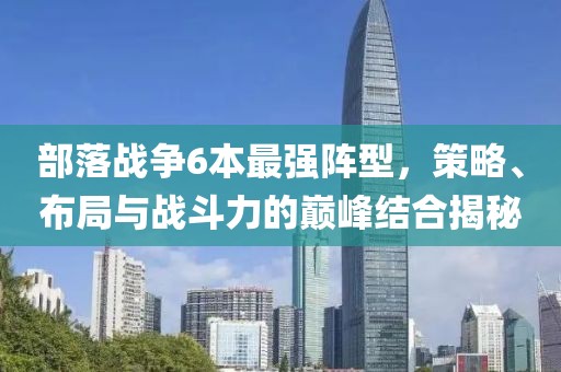 部落戰(zhàn)爭6本最強陣型，策略、布局與戰(zhàn)斗力的巔峰結(jié)合揭秘
