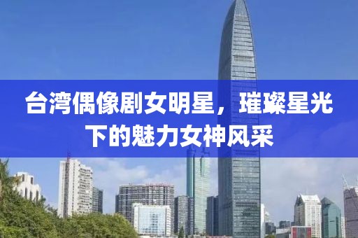 臺灣偶像劇女明星，璀璨星光下的魅力女神風(fēng)采