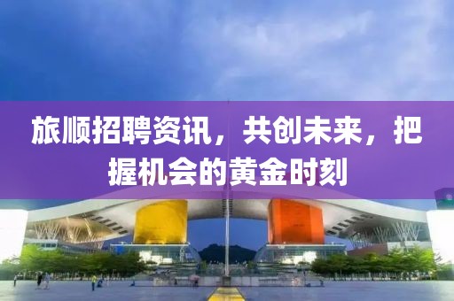 旅順招聘資訊，共創(chuàng)未來，把握機會的黃金時刻