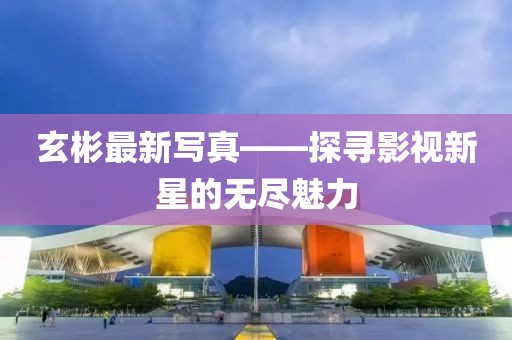 玄彬最新寫真——探尋影視新星的無盡魅力