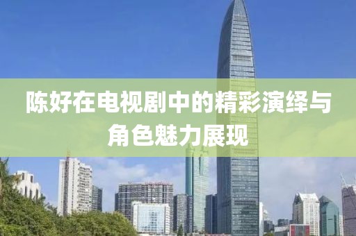 陳好在電視劇中的精彩演繹與角色魅力展現(xiàn)