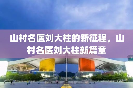 山村名醫(yī)劉大柱的新征程，山村名醫(yī)劉大柱新篇章