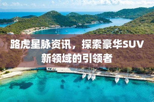 路虎星脈資訊，探索豪華SUV新領(lǐng)域的引領(lǐng)者