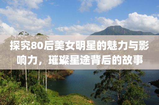 探究80后美女明星的魅力與影響力，璀璨星途背后的故事