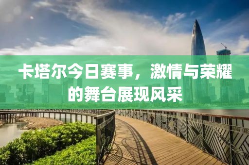 卡塔爾今日賽事，激情與榮耀的舞臺(tái)展現(xiàn)風(fēng)采